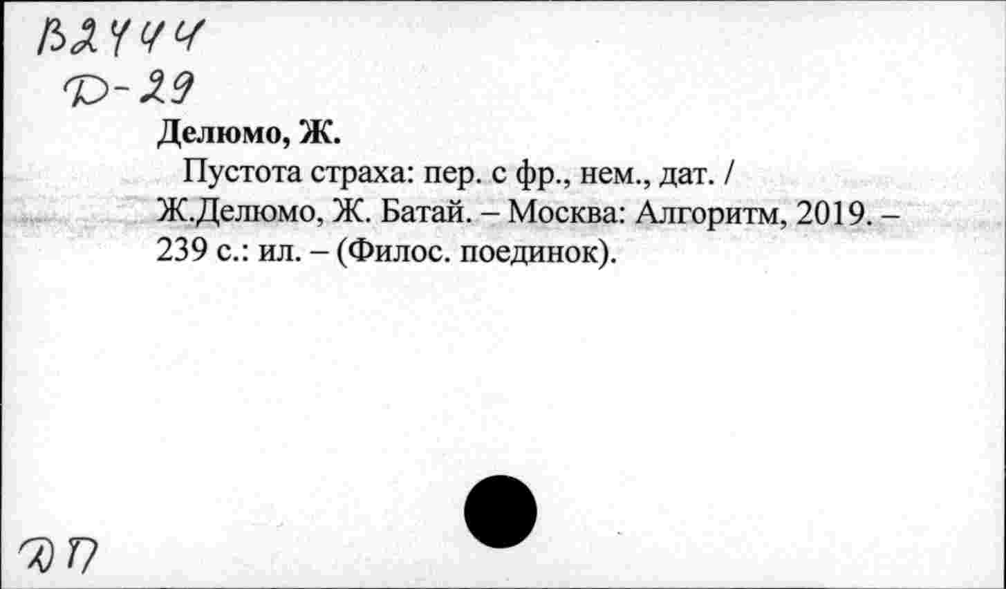 ﻿Делюмо, Ж.
Пустота страха: пер. с фр., нем., дат. /
Ж.Делюмо, Ж. Батай. - Москва: Алгоритм, 2019. -239 с.: ил. - (Филос. поединок).
